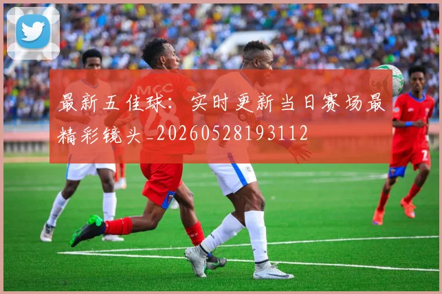 最新五佳球：实时更新当日赛场最精彩镜头_20260528193112