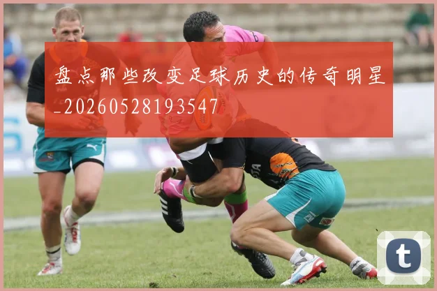 盘点那些改变足球历史的传奇明星_20260528193547