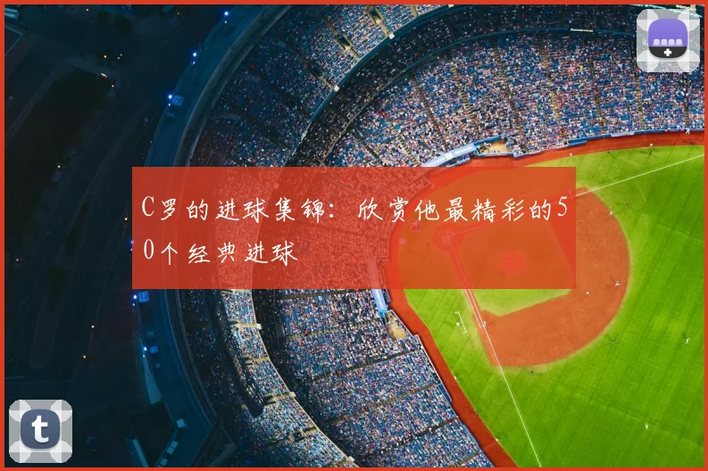 C罗的进球集锦:欣赏他最精彩的50个经典进球